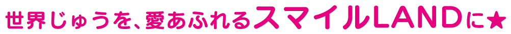世界中を、愛あふれるスマイルLANDに